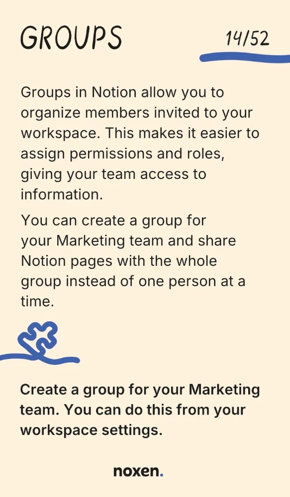 Groups. Groups in Notion allow you to organize members invited to your workspace. This makes it easier to assign permissions and roles, giving your team access to information. You can create a group for your Marketing team and share Notion pages with the whole group instead of one person at a time. Do: Create a group for your Marketing team. You can do this from your workspace settings.