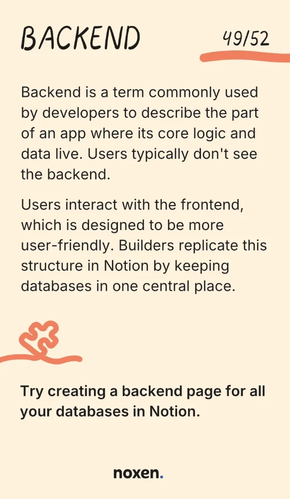 Backend. Backend is a term commonly used by developers to describe the part of an app where its core logic and data live. Users typically don't see the backend. Users interact with the frontend, which is designed to be more user-friendly. Builders replicate this structure in Notion by keeping databases in one central place. Do: Try creating a backend page for all your databases in Notion.
