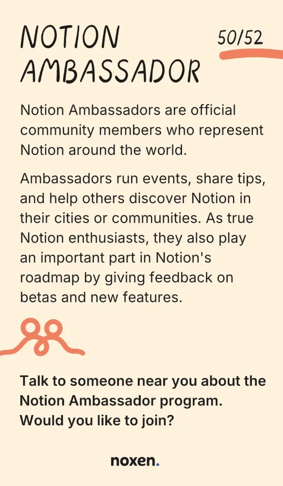 Notion Ambassador. Notion Ambassadors are official community members who represent Notion around the world. Ambassadors run events, share tips, and help others discover Notion in their cities or communities. As true Notion enthusiasts, they also play an important part in Notion's roadmap by giving feedback on betas and new features. Connect: Talk to someone near you about the Notion Ambassador program. Would you like to join?