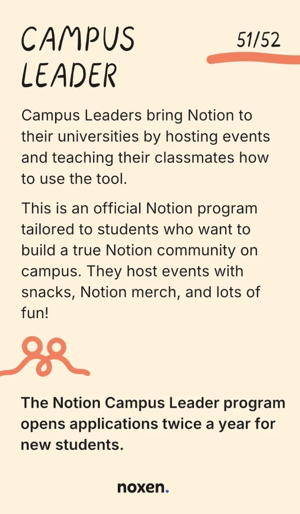 Campus Leader. Campus Leaders bring Notion to their universities by hosting events and teaching their classmates how to use the tool. This is an official Notion program tailored to students who want to build a true Notion community on campus. They host events with snacks, Notion merch, and lots of fun! Fact: The Notion Campus Leader program opens applications twice a year for new students.